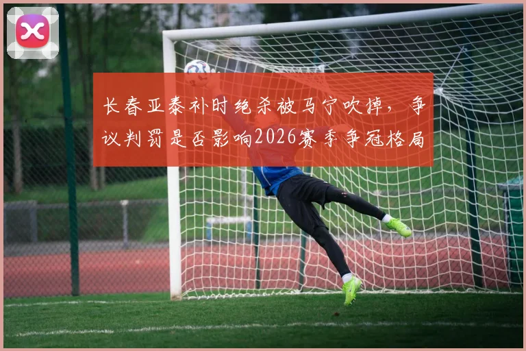 长春亚泰补时绝杀被马宁吹掉，争议判罚是否影响2026赛季争冠格局？