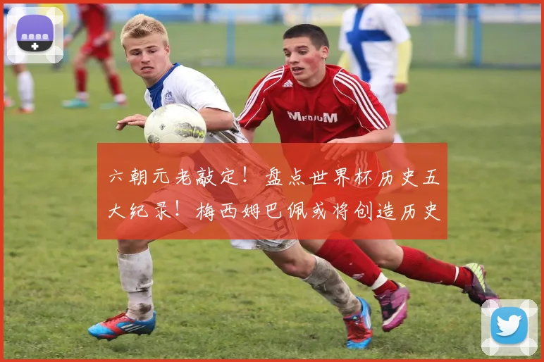六朝元老敲定！盘点世界杯历史五大纪录！梅西姆巴佩或将创造历史