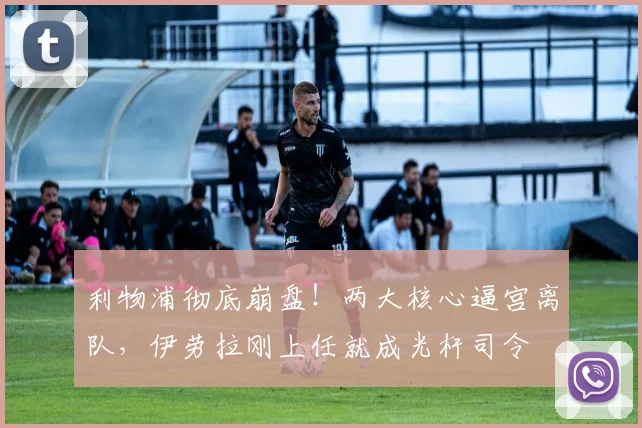 利物浦彻底崩盘！两大核心逼宫离队，伊劳拉刚上任就成光杆司令