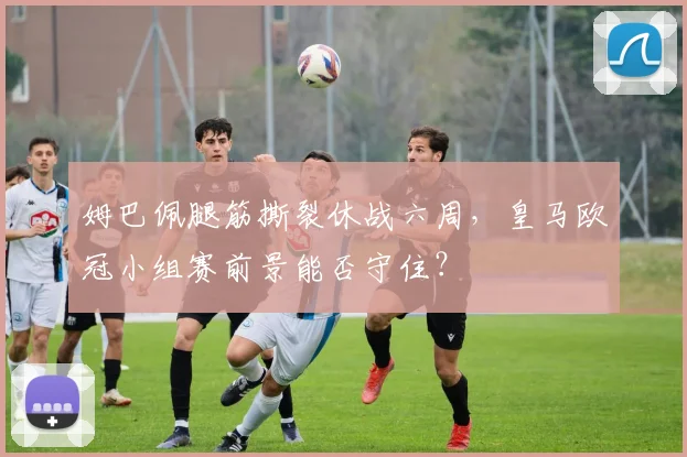 姆巴佩腿筋撕裂休战六周，皇马欧冠小组赛前景能否守住？