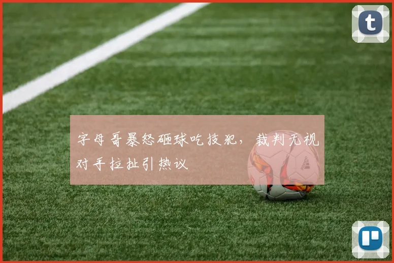 字母哥暴怒砸球吃技犯，裁判无视对手拉扯引热议